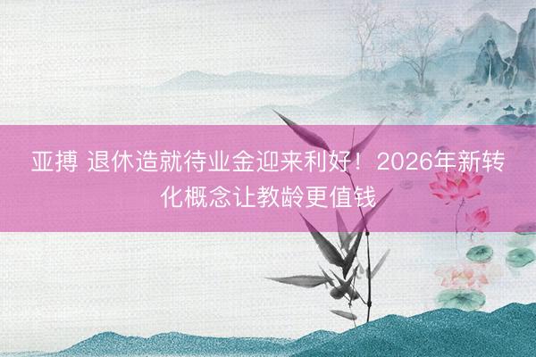 亚搏 退休造就待业金迎来利好！2026年新转化概念让教龄更值钱