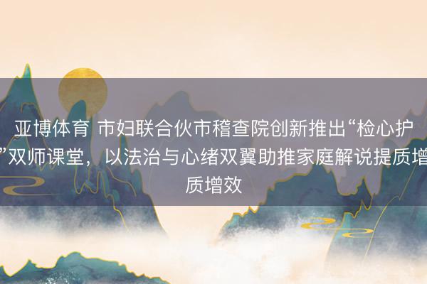 亚博体育 市妇联合伙市稽查院创新推出“检心护航”双师课堂,以法治与心绪双翼助推家庭解说提质增效