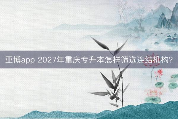 亚博app 2027年重庆专升本怎样筛选连结机构?