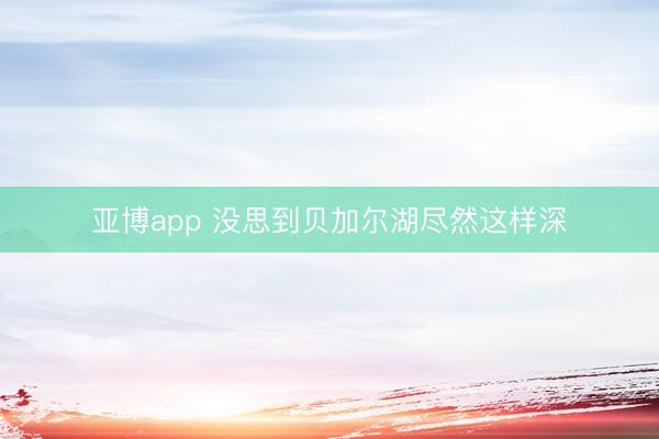 亚博app 没思到贝加尔湖尽然这样深