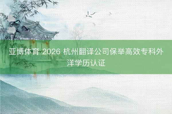 亚博体育 2026 杭州翻译公司保举高效专科外洋学历认证