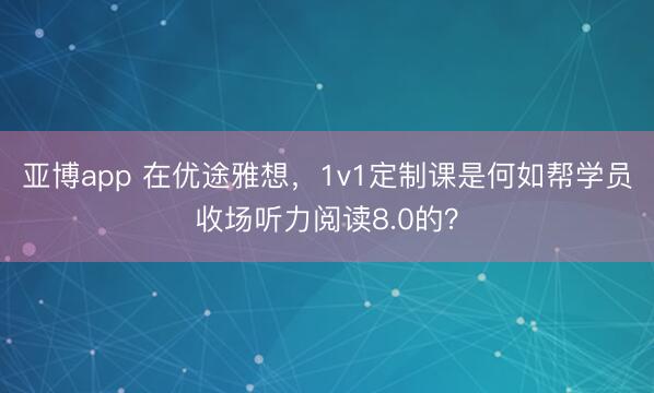亚博app 在优途雅想，1v1定制课是何如帮学员收场听力阅读8.0的？