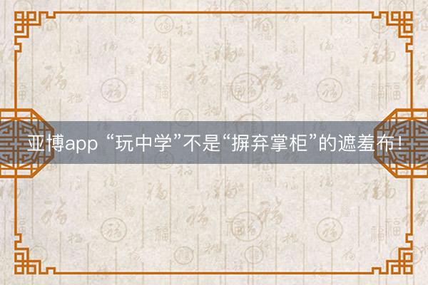 亚博app “玩中学”不是“摒弃掌柜”的遮羞布！