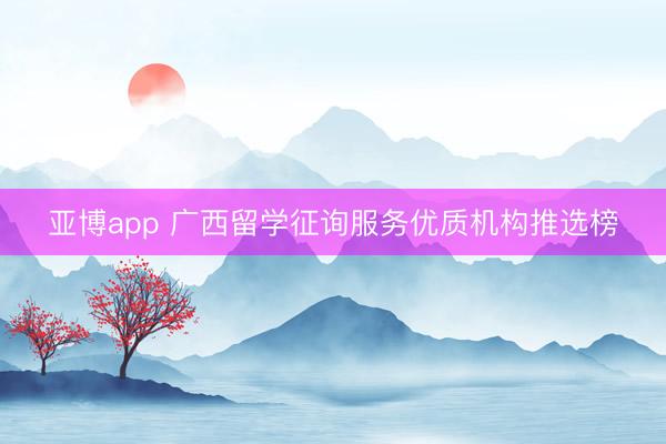 亚博app 广西留学征询服务优质机构推选榜
