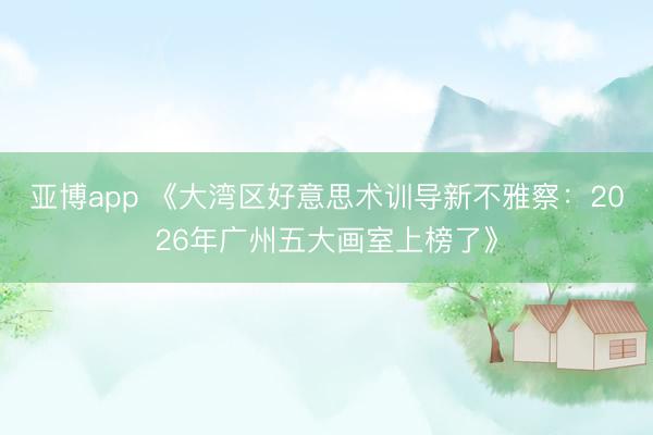 亚博app 《大湾区好意思术训导新不雅察：2026年广州五大画室上榜了》