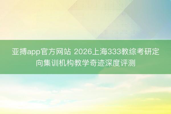 亚搏app官方网站 2026上海333教综考研定向集训机构教学奇迹深度评测