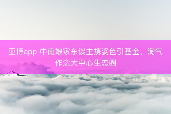 亚博app 中南娘家东谈主携姿色引基金，淘气作念大中心生态圈