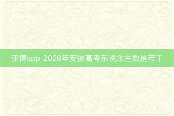 亚博app 2026年安徽高考东说念主数是若干