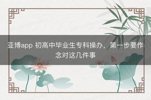 亚博app 初高中毕业生专科操办，第一步要作念对这几件事