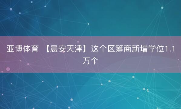 亚博体育 【晨安天津】这个区筹商新增学位1.1万个