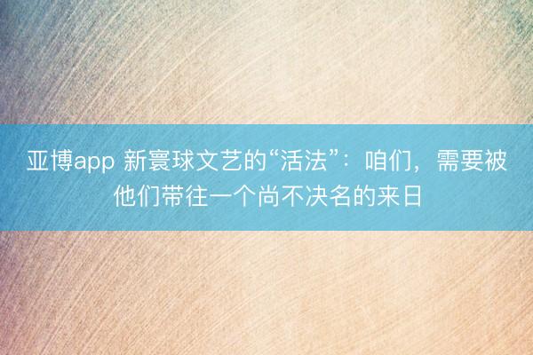 亚博app 新寰球文艺的“活法”：咱们，需要被他们带往一个尚不决名的来日