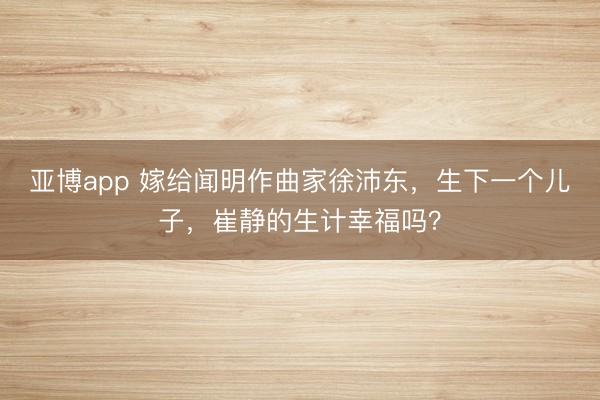 亚博app 嫁给闻明作曲家徐沛东,生下一个儿子,崔静的生计幸福吗?