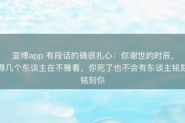 亚博app 有段话的确很扎心：你谢世的时辰，莫得几个东谈主在不雅看，你死了也不会有东谈主铭刻你