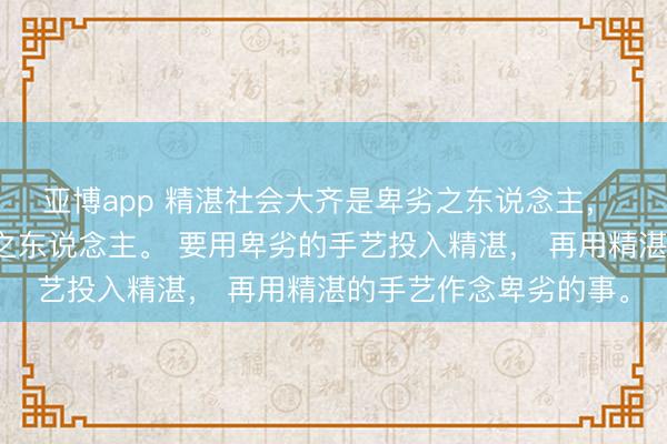 亚博app 精湛社会大齐是卑劣之东说念主， 卑劣社会大齐是自高之东说念主。 要用卑劣的手艺投入精湛， 再用精湛的手艺作念卑劣的事。