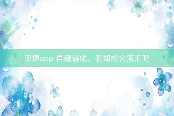 亚博app 再遭遇她,我如故会落泪吧