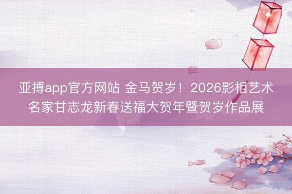 亚搏app官方网站 金马贺岁！2026影相艺术名家甘志龙新春送福大贺年暨贺岁作品展
