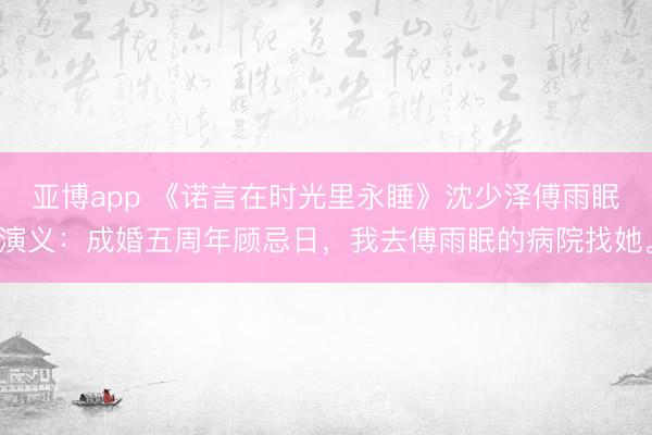 亚博app 《诺言在时光里永睡》沈少泽傅雨眠演义：成婚五周年顾忌日，我去傅雨眠的病院找她。