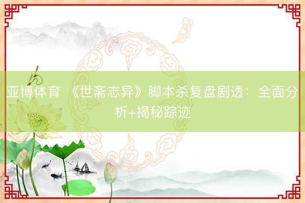 亚博体育 《世斋志异》脚本杀复盘剧透:全面分析+揭秘踪迹