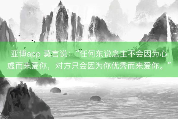 亚博app 莫言说:“任何东说念主不会因为心虚而来爱你,对方只会因为你优秀而来爱你。”