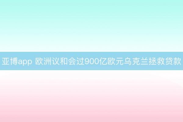 亚博app 欧洲议和会过900亿欧元乌克兰拯救贷款