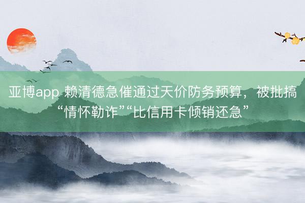 亚博app 赖清德急催通过天价防务预算，被批搞“情怀勒诈”“比信用卡倾销还急”