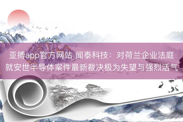 亚搏app官方网站 闻泰科技:对荷兰企业法庭就安世半导体案件最新裁决极为失望与强烈活气