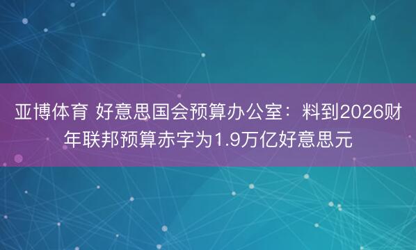亚博体育 好意思国会预算办公室:料到2026财年联邦预算赤字为1.9万亿好意思元