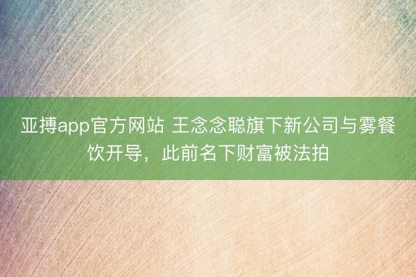 亚搏app官方网站 王念念聪旗下新公司与雾餐饮开导，此前名下财富被法拍