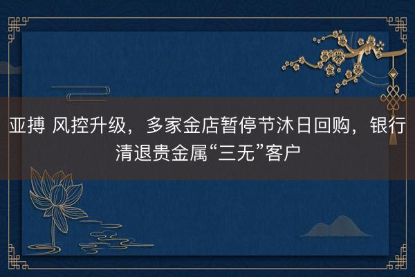 亚搏 风控升级，多家金店暂停节沐日回购，银行清退贵金属“三无”客户