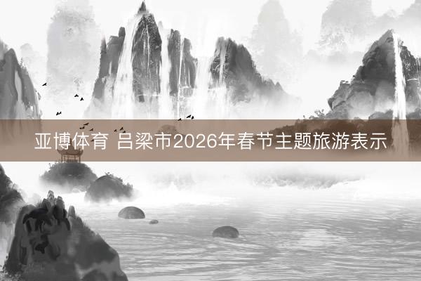 亚博体育 吕梁市2026年春节主题旅游表示