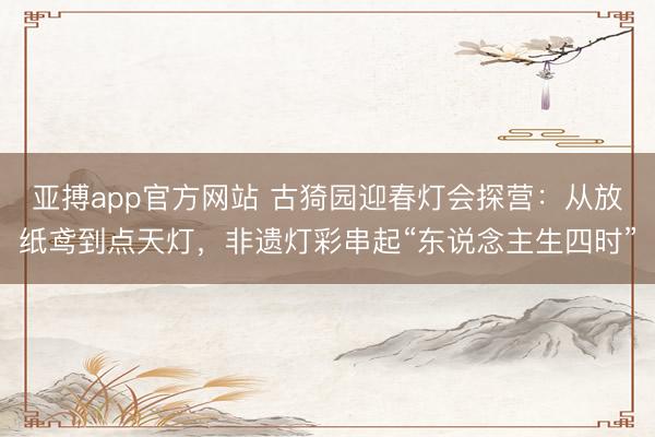 亚搏app官方网站 古猗园迎春灯会探营:从放纸鸢到点天灯,非遗灯彩串起“东说念主生四时”