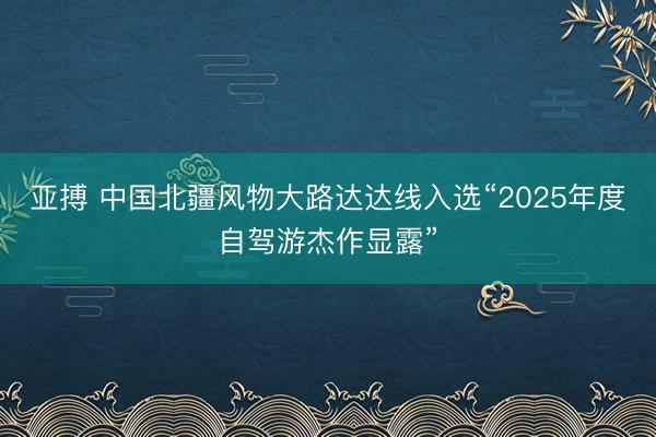 亚搏 中国北疆风物大路达达线入选“2025年度自驾游杰作显露”