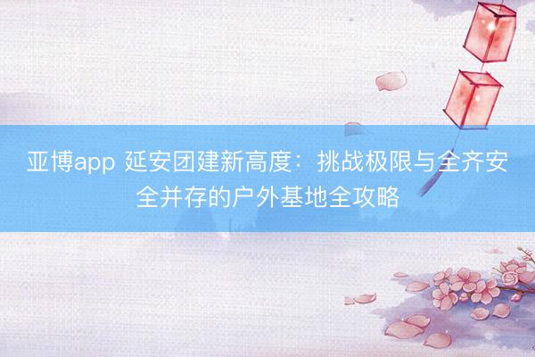 亚博app 延安团建新高度：挑战极限与全齐安全并存的户外基地全攻略