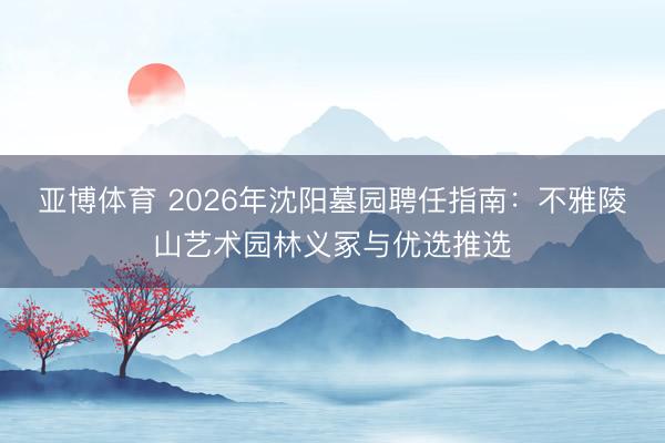 亚博体育 2026年沈阳墓园聘任指南：不雅陵山艺术园林义冢与优选推选