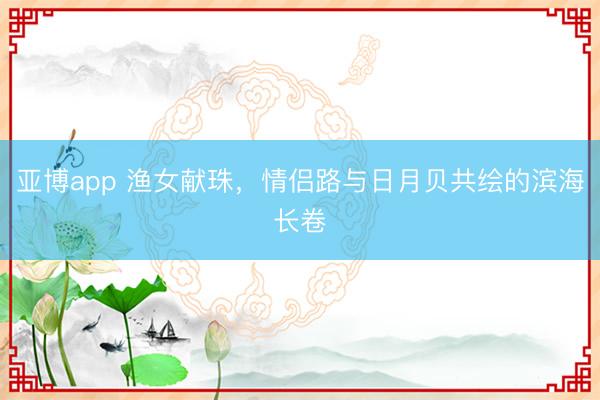 亚博app 渔女献珠，情侣路与日月贝共绘的滨海长卷