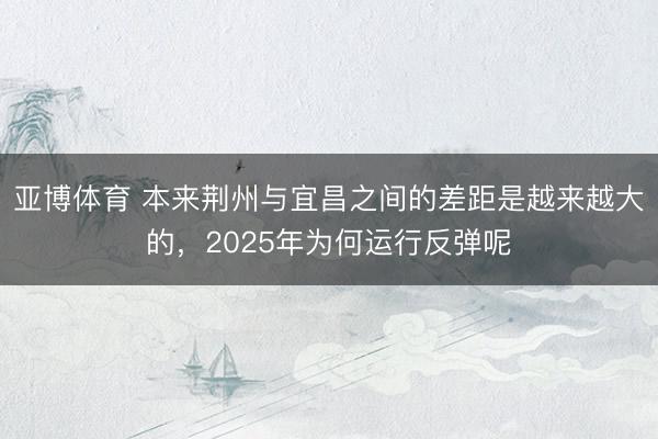 亚博体育 本来荆州与宜昌之间的差距是越来越大的，2025年为何运行反弹呢