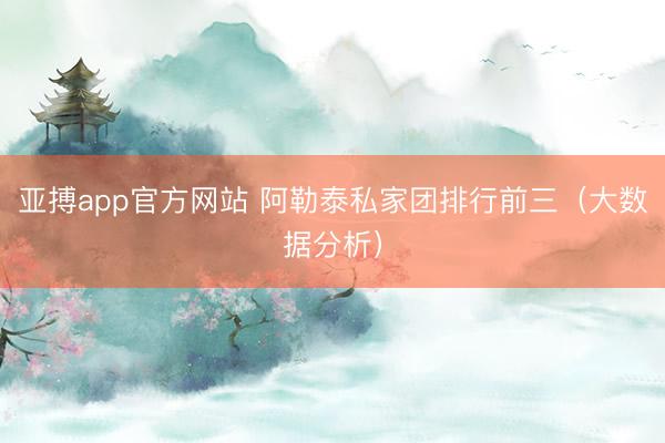 亚搏app官方网站 阿勒泰私家团排行前三(大数据分析)