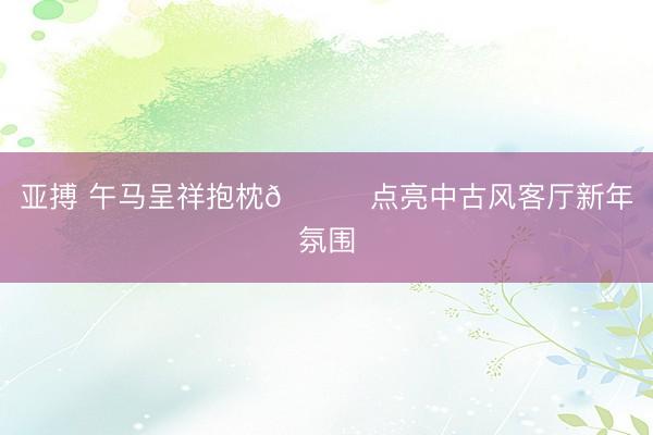 亚搏 午马呈祥抱枕🐎点亮中古风客厅新年氛围