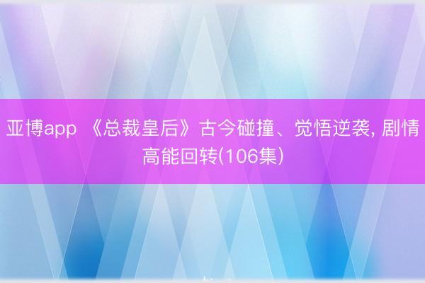 亚博app 《总裁皇后》古今碰撞、觉悟逆袭， 剧情高能回转(106集)