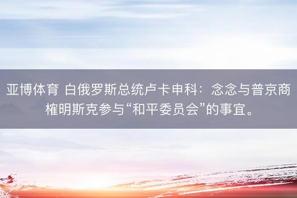 亚博体育 白俄罗斯总统卢卡申科：念念与普京商榷明斯克参与“和平委员会”的事宜。