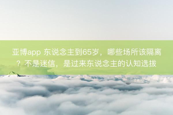 亚博app 东说念主到65岁，哪些场所该隔离？不是迷信，是过来东说念主的认知选拔