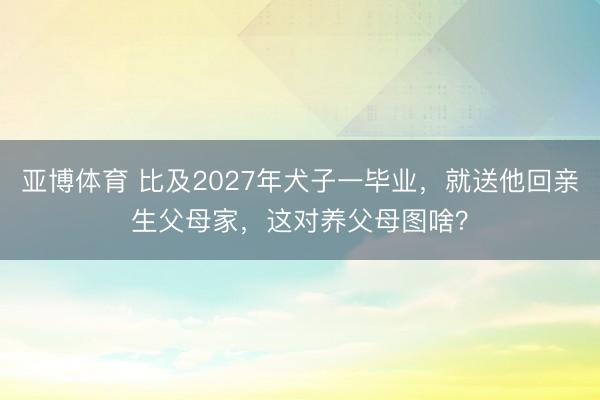 亚博体育 比及2027年犬子一毕业，就送他回亲生父母家，这对养父母图啥？