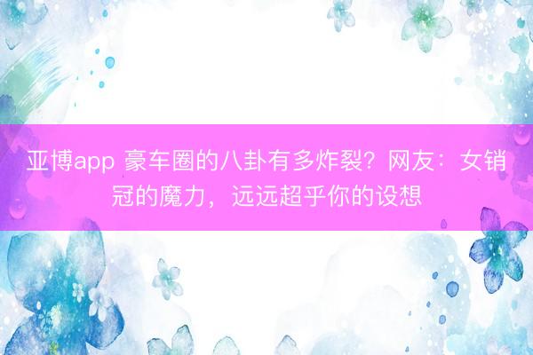 亚博app 豪车圈的八卦有多炸裂？网友：女销冠的魔力，远远超乎你的设想