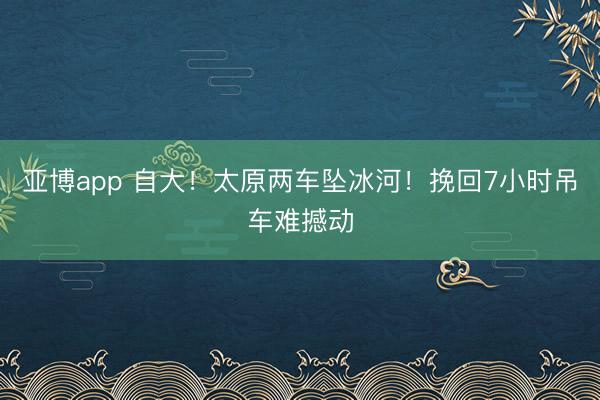 亚博app 自大！太原两车坠冰河！挽回7小时吊车难撼动
