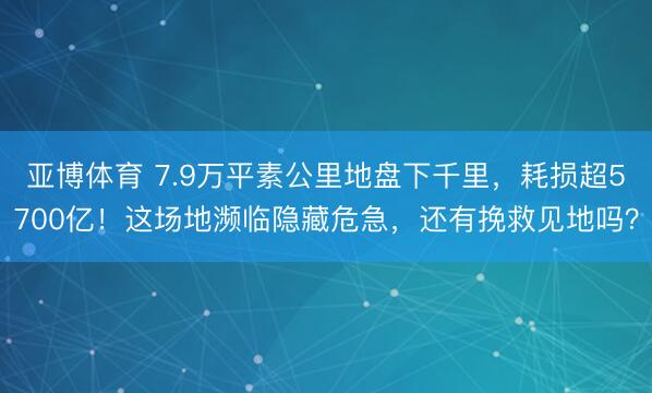 亚博体育 7.9万平素公里地盘下千里，耗损超5700亿！这场地濒临隐藏危急，还有挽救见地吗？
