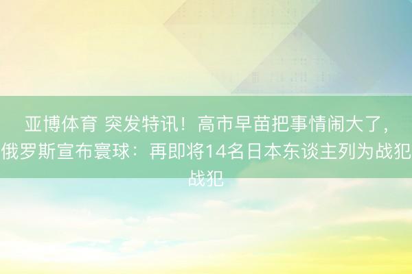 亚博体育 突发特讯！高市早苗把事情闹大了，俄罗斯宣布寰球：再即将14名日本东谈主列为战犯