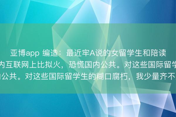 亚博app 编造:最近牢A说的女留学生和陪读姆妈的“三通一达”在国内互联网上比拟火,恐慌国内公共。对这些国际留学生的糊口腐朽,我少量齐不虞外