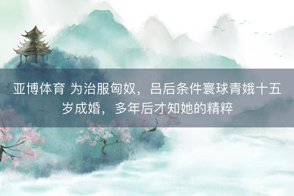 亚博体育 为治服匈奴，吕后条件寰球青娥十五岁成婚，多年后才知她的精粹