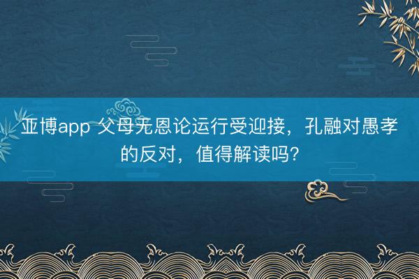 亚博app 父母无恩论运行受迎接，孔融对愚孝的反对，值得解读吗？