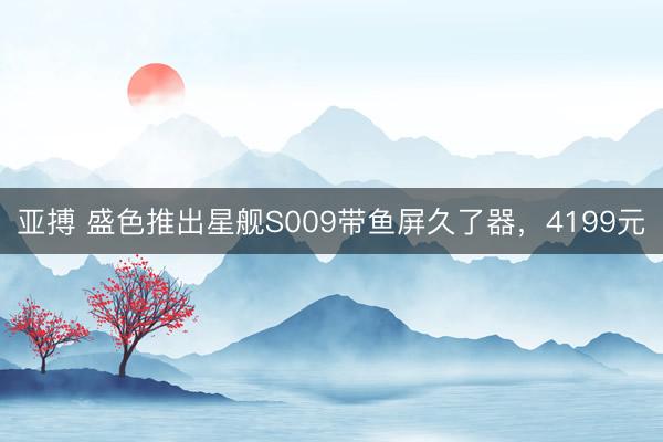 亚搏 盛色推出星舰S009带鱼屏久了器，4199元